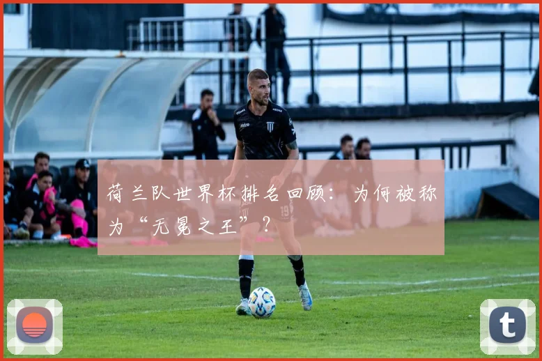 荷兰队世界杯排名回顾：为何被称为“无冕之王”？